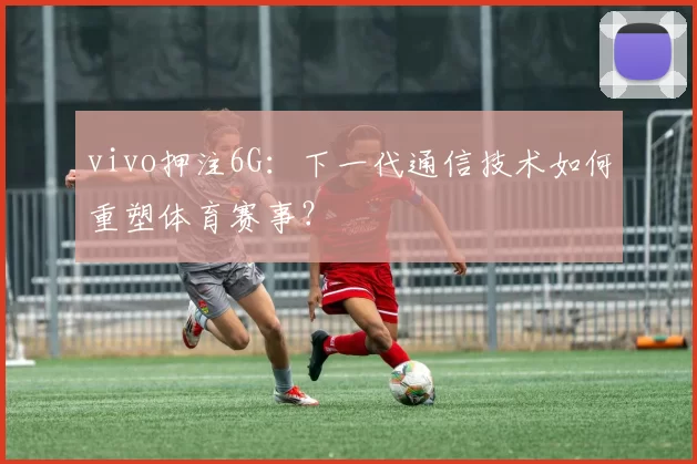 vivo押注6G:下一代通信技术如何重塑体育赛事?
