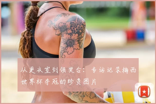 从更衣室到领奖台:专访记录梅西世界杯夺冠的珍贵图片