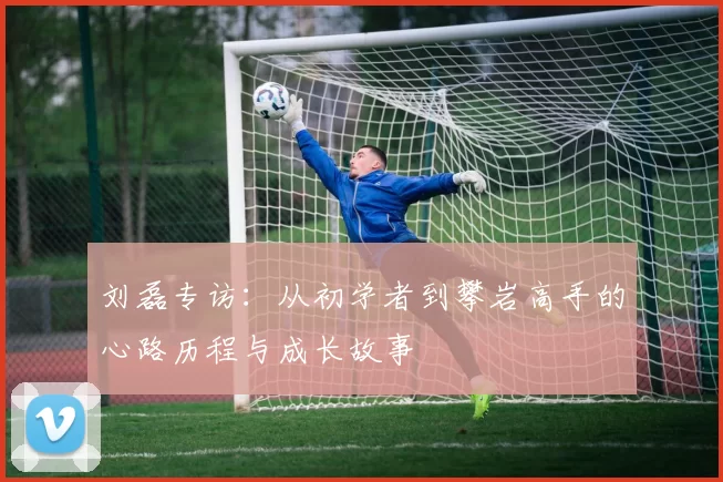 刘磊专访：从初学者到攀岩高手的心路历程与成长故事
