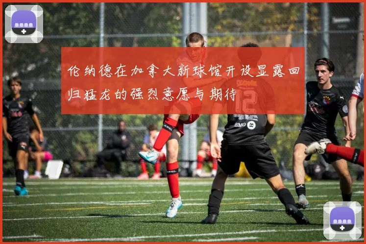 伦纳德在加拿大新球馆开设显露回归猛龙的强烈意愿与期待