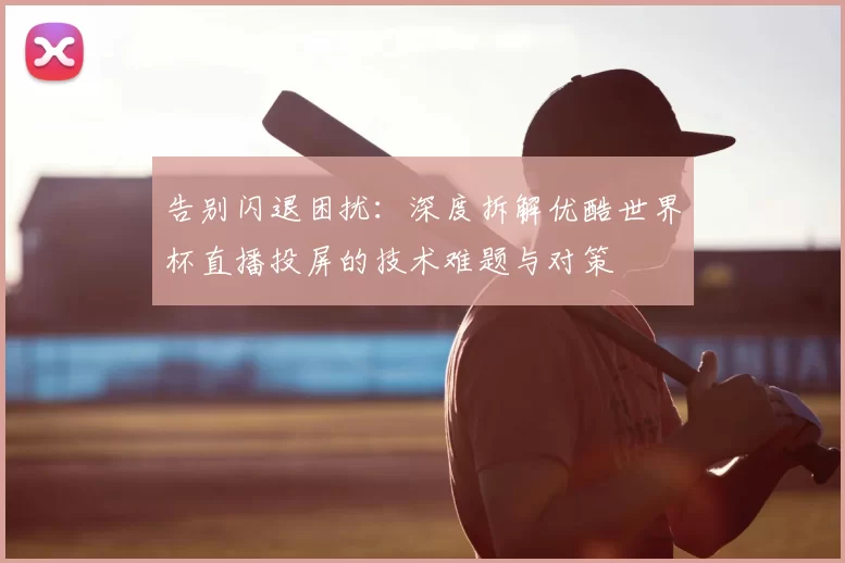 告别闪退困扰:深度拆解优酷世界杯直播投屏的技术难题与对策
