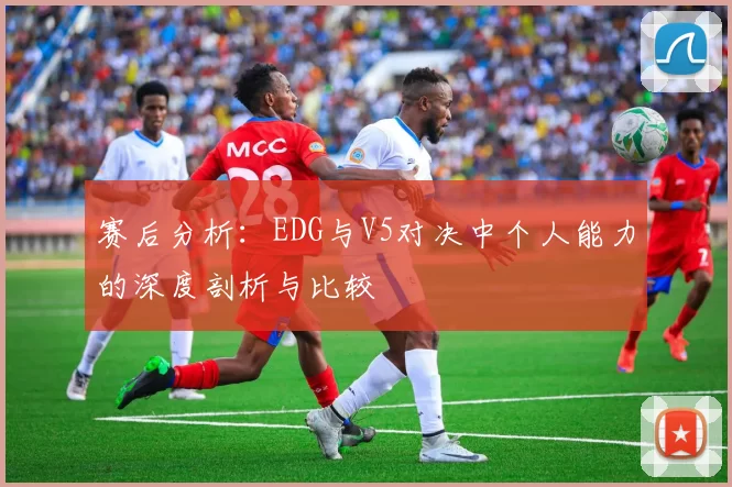 赛后分析：EDG与V5对决中个人能力的深度剖析与比较