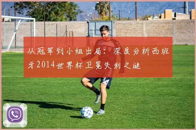 从冠军到小组出局:深度分析西班牙2014世界杯卫冕失利之谜