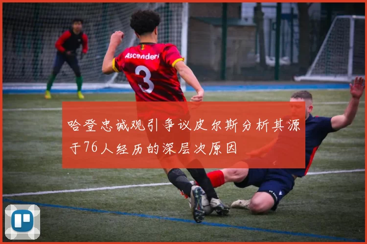 哈登忠诚观引争议皮尔斯分析其源于76人经历的深层次原因