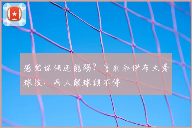 感觉你俩还能踢？亨利和伊布大秀球技，两人颠球颠不停