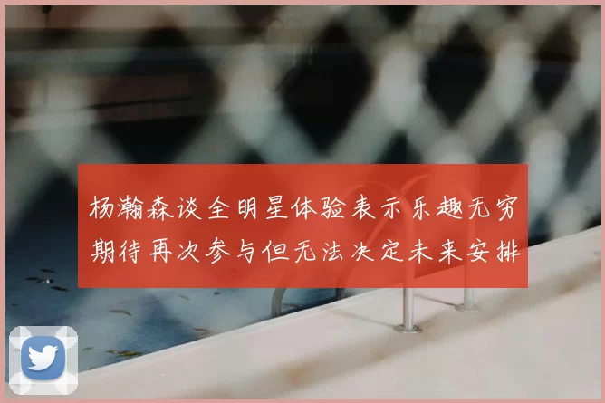 杨瀚森谈全明星体验表示乐趣无穷期待再次参与但无法决定未来安排