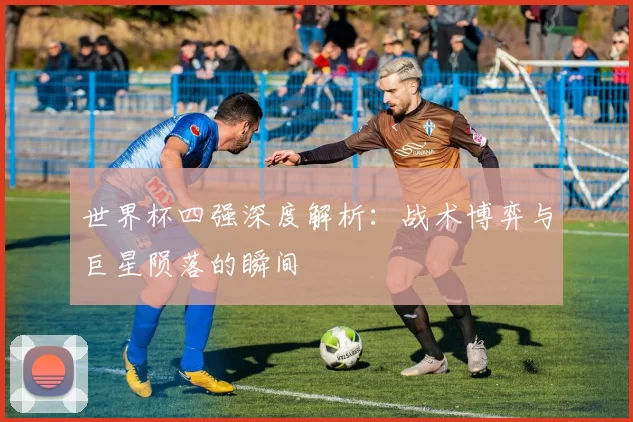 世界杯四强深度解析：战术博弈与巨星陨落的瞬间