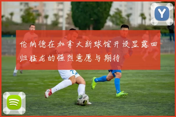 伦纳德在加拿大新球馆开设显露回归猛龙的强烈意愿与期待