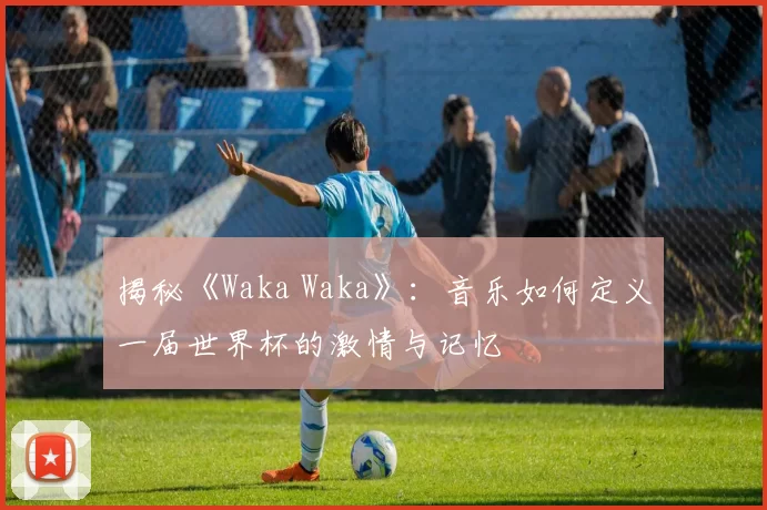 揭秘《Waka Waka》：音乐如何定义一届世界杯的激情与记忆