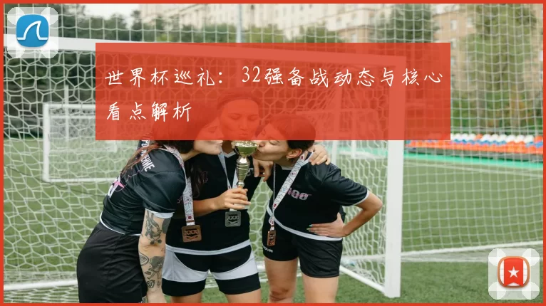 世界杯巡礼：32强备战动态与核心看点解析