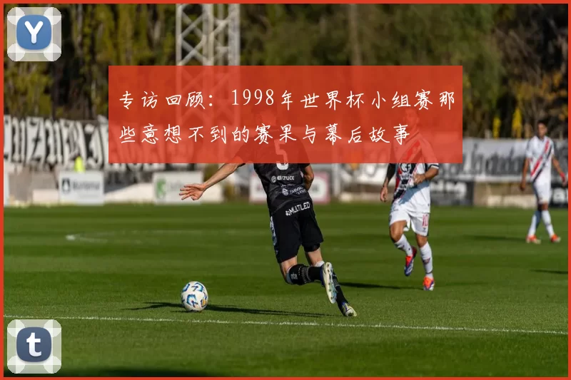 专访回顾:1998年世界杯小组赛那些意想不到的赛果与幕后故事