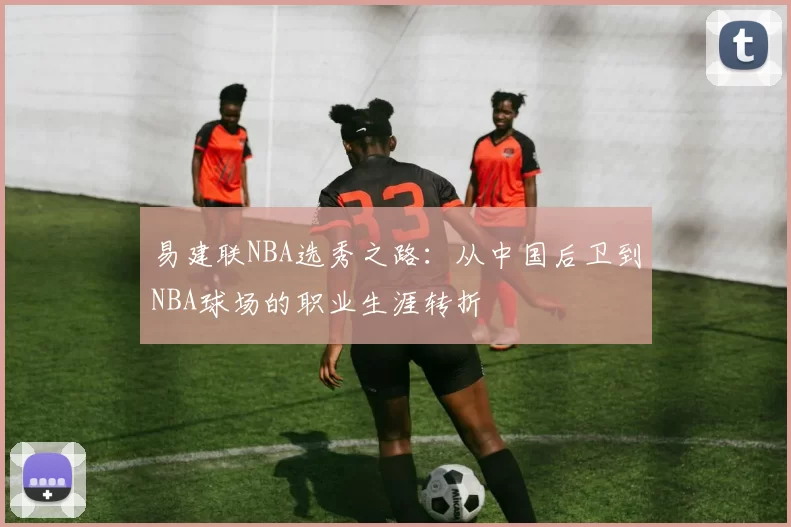 易建联NBA选秀之路：从中国后卫到NBA球场的职业生涯转折