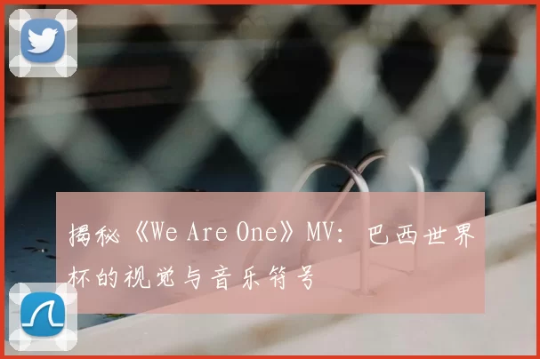 揭秘《We Are One》MV：巴西世界杯的视觉与音乐符号