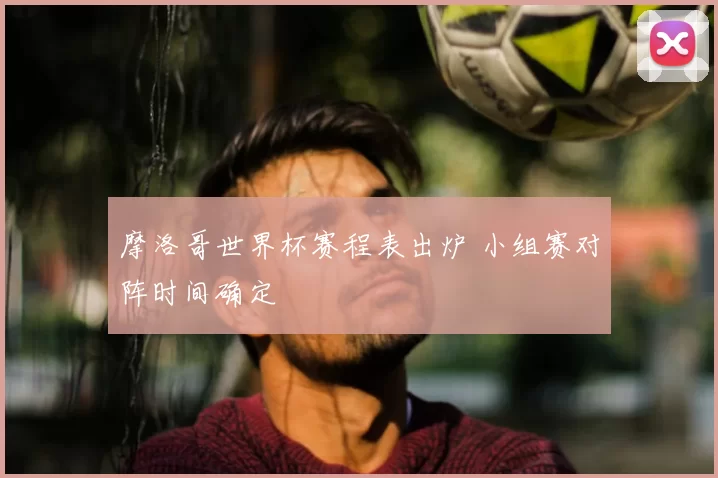 摩洛哥世界杯赛程表出炉 小组赛对阵时间确定