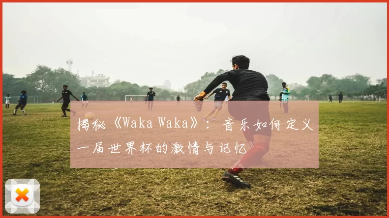 揭秘《Waka Waka》：音乐如何定义一届世界杯的激情与记忆