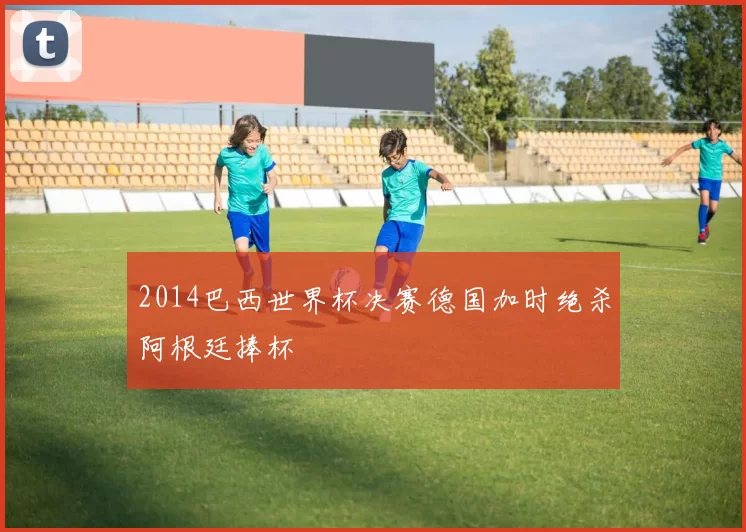 2014巴西世界杯决赛德国加时绝杀阿根廷捧杯