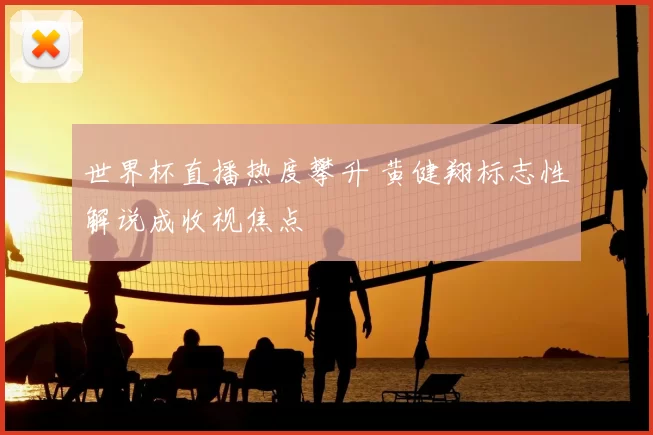 世界杯直播热度攀升 黄健翔标志性解说成收视焦点