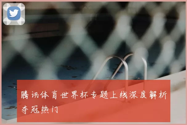 腾讯体育世界杯专题上线深度解析夺冠热门