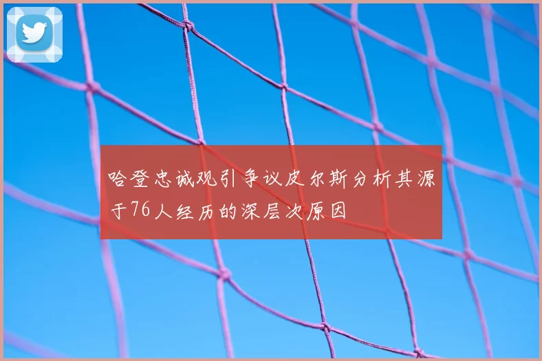 哈登忠诚观引争议皮尔斯分析其源于76人经历的深层次原因