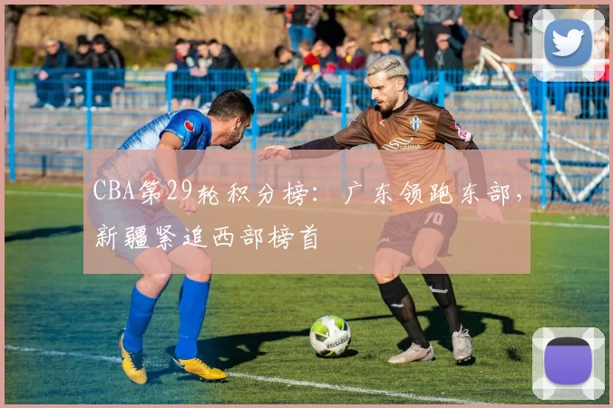 CBA第29轮积分榜:广东领跑东部,新疆紧追西部榜首