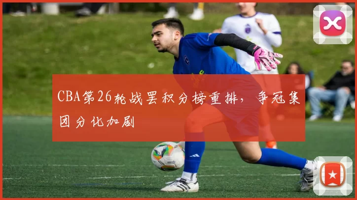 CBA第26轮战罢积分榜重排,争冠集团分化加剧