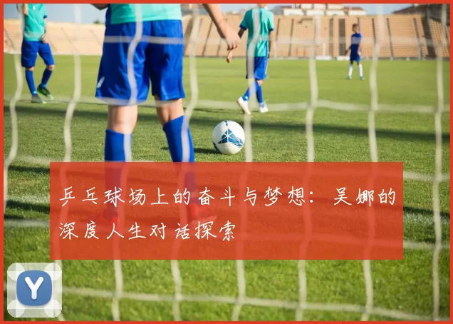 乒乓球场上的奋斗与梦想:吴娜的深度人生对话探索