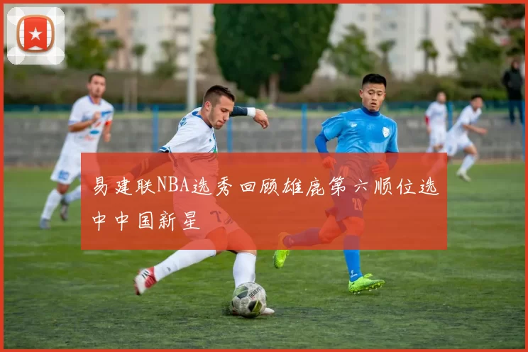 易建联NBA选秀回顾雄鹿第六顺位选中中国新星