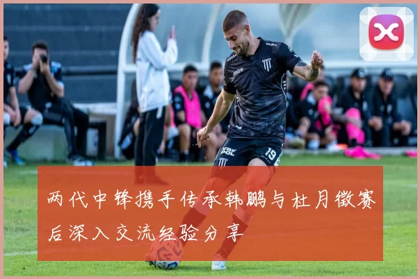 两代中锋携手传承韩鹏与杜月徵赛后深入交流经验分享
