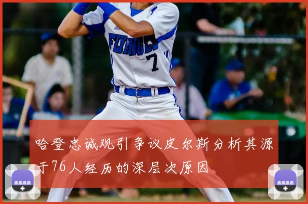 哈登忠诚观引争议皮尔斯分析其源于76人经历的深层次原因