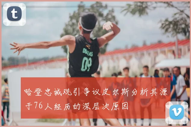 哈登忠诚观引争议皮尔斯分析其源于76人经历的深层次原因