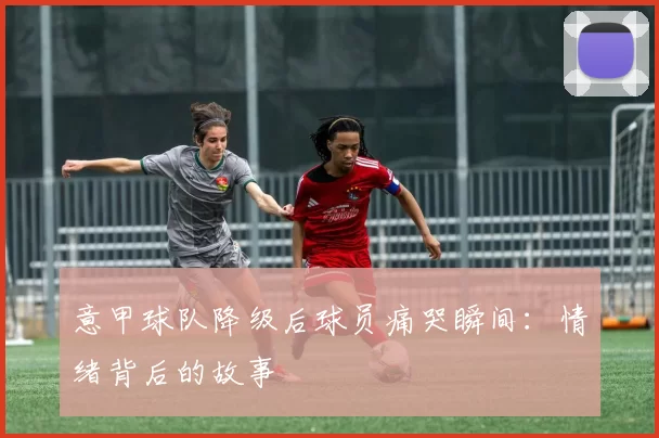 意甲球队降级后球员痛哭瞬间：情绪背后的故事