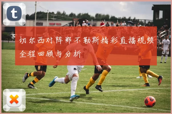 切尔西对阵那不勒斯精彩直播视频全程回顾与分析