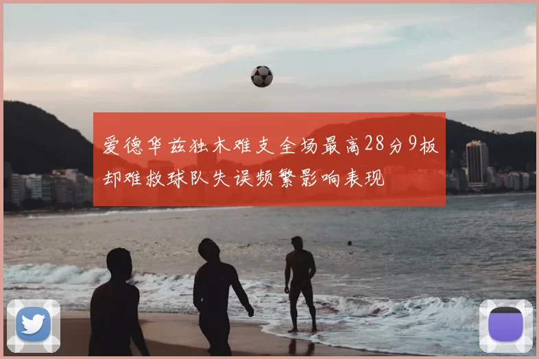 爱德华兹独木难支全场最高28分9板却难救球队失误频繁影响表现