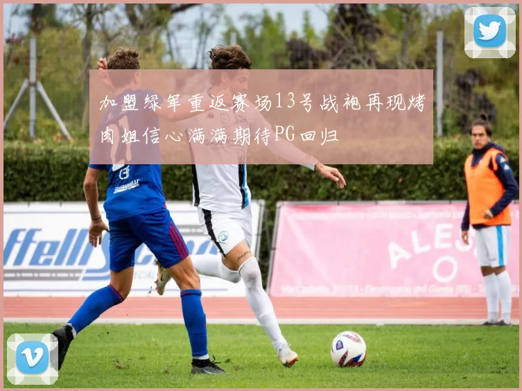 加盟绿军重返赛场13号战袍再现烤肉姐信心满满期待PG回归