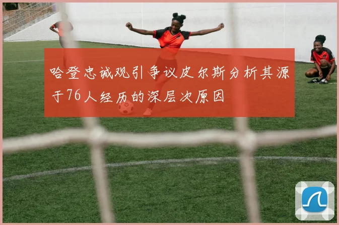 哈登忠诚观引争议皮尔斯分析其源于76人经历的深层次原因