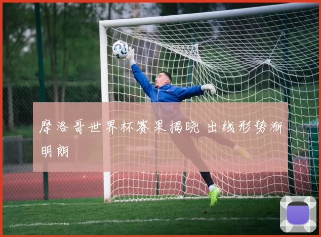 摩洛哥世界杯赛果揭晓 出线形势渐明朗
