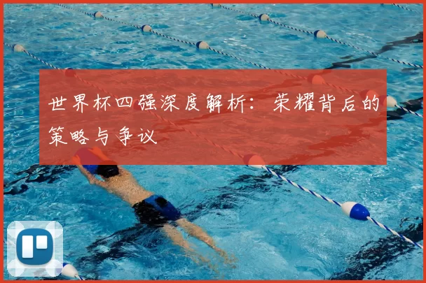 世界杯四强深度解析：荣耀背后的策略与争议