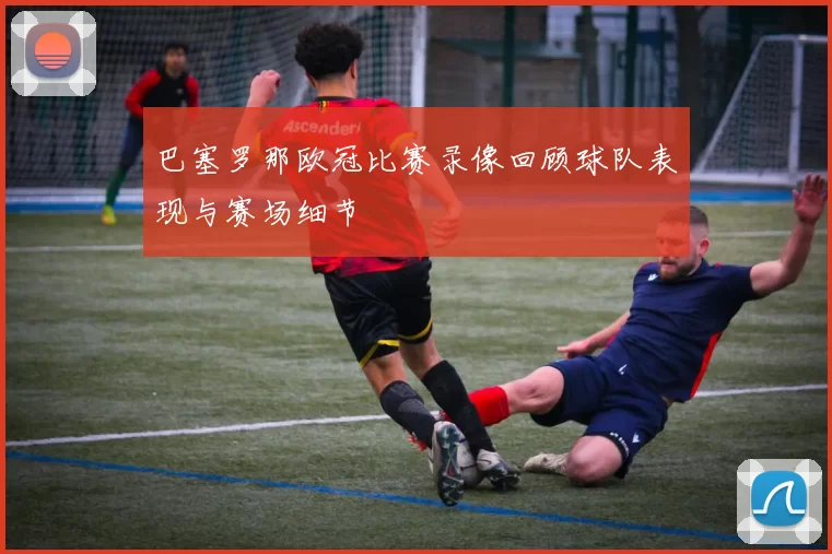 巴塞罗那欧冠比赛录像回顾球队表现与赛场细节