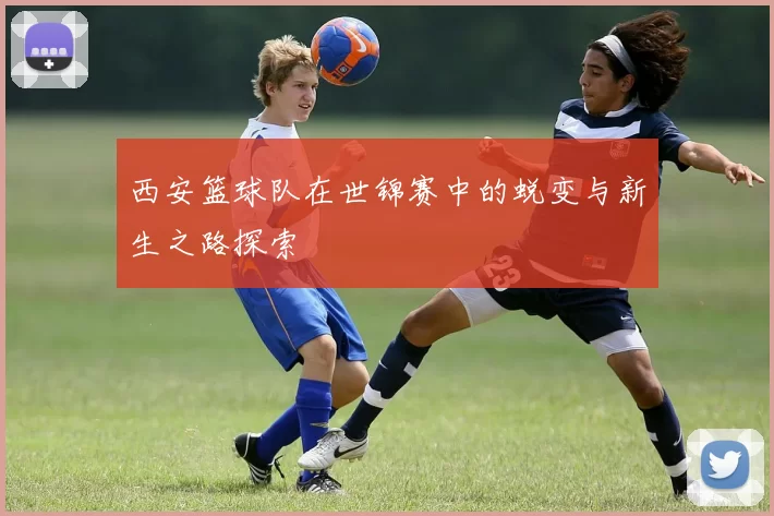 西安篮球队在世锦赛中的蜕变与新生之路探索