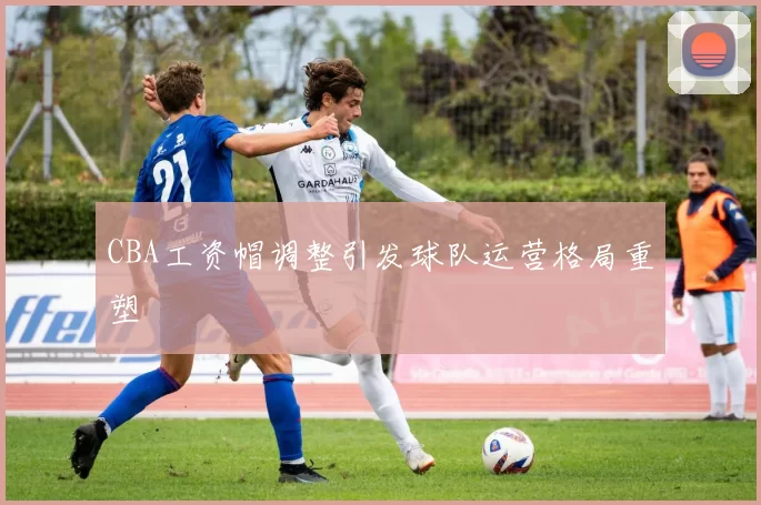 CBA工资帽调整引发球队运营格局重塑