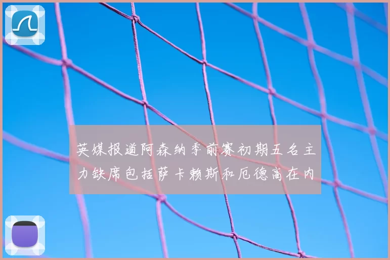 英媒报道阿森纳季前赛初期五名主力缺席包括萨卡赖斯和厄德高在内