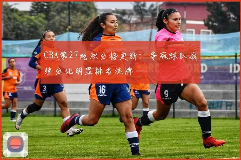 CBA第27轮积分榜更新:争冠球队战绩分化明显排名洗牌