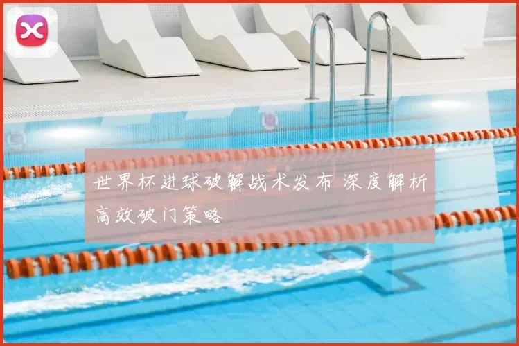 世界杯进球破解战术发布 深度解析高效破门策略
