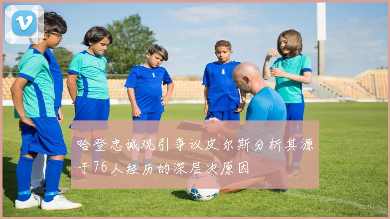 哈登忠诚观引争议皮尔斯分析其源于76人经历的深层次原因
