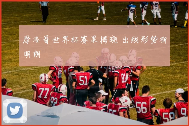 摩洛哥世界杯赛果揭晓 出线形势渐明朗