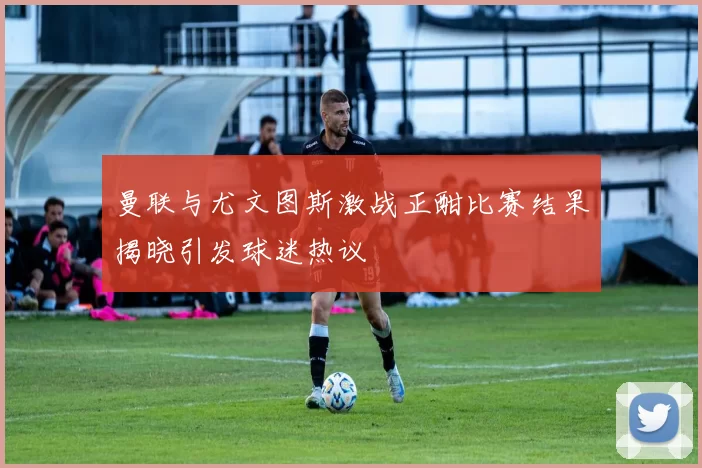 曼联与尤文图斯激战正酣比赛结果揭晓引发球迷热议
