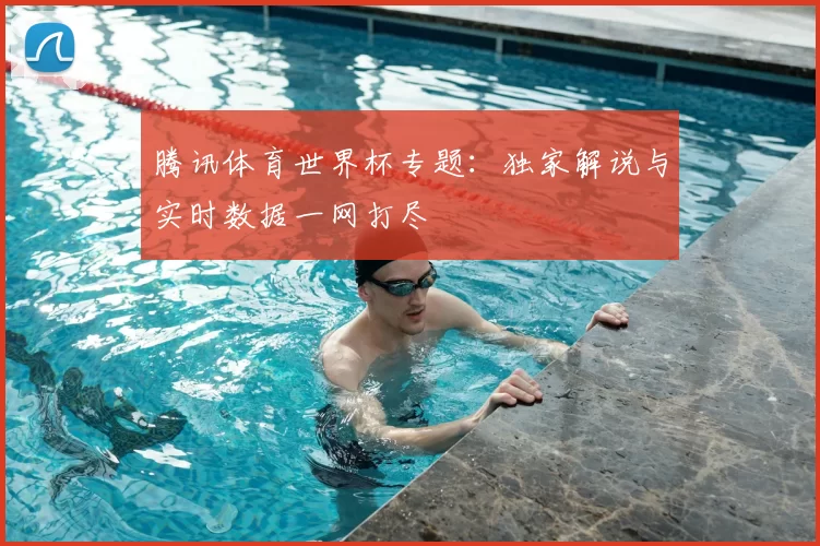 腾讯体育世界杯专题：独家解说与实时数据一网打尽