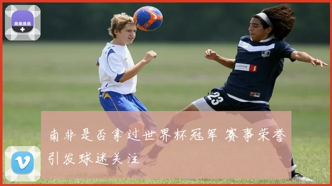 南非是否拿过世界杯冠军 赛事荣誉引发球迷关注