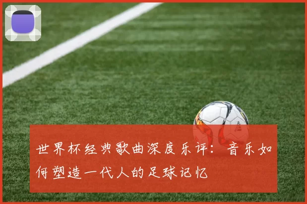 世界杯经典歌曲深度乐评：音乐如何塑造一代人的足球记忆