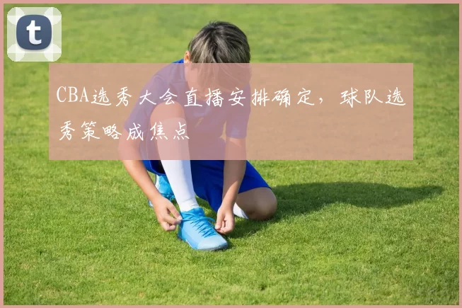 CBA选秀大会直播安排确定，球队选秀策略成焦点